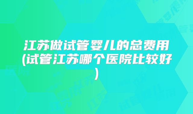 江苏做试管婴儿的总费用(试管江苏哪个医院比较好)