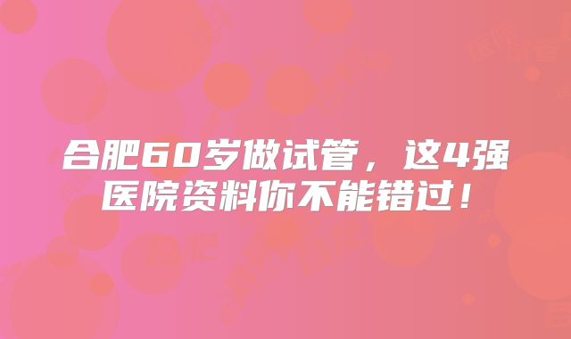 合肥60岁做试管，这4强医院资料你不能错过！