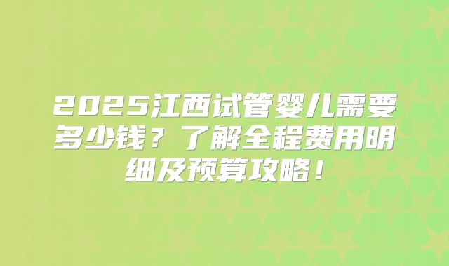 2025江西试管婴儿需要多少钱？了解全程费用明细及预算攻略！