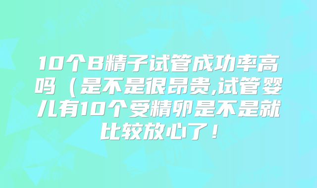 10个B精子试管成功率高吗(是不是很昂贵,试管婴儿有10个受精卵是不是就比较放心了!
