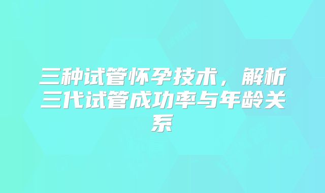 三种试管怀孕技术，解析三代试管成功率与年龄关系