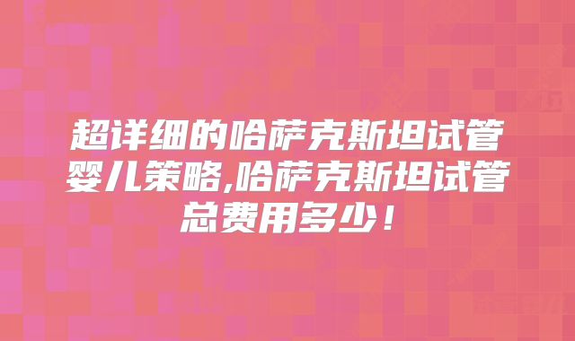 超详细的哈萨克斯坦试管婴儿策略,哈萨克斯坦试管总费用多少！