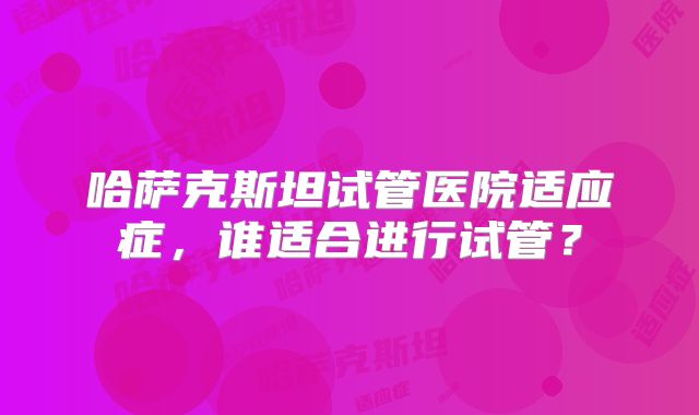 哈萨克斯坦试管医院适应症，谁适合进行试管？
