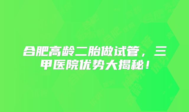 合肥高龄二胎做试管,三甲医院优势大揭秘!
