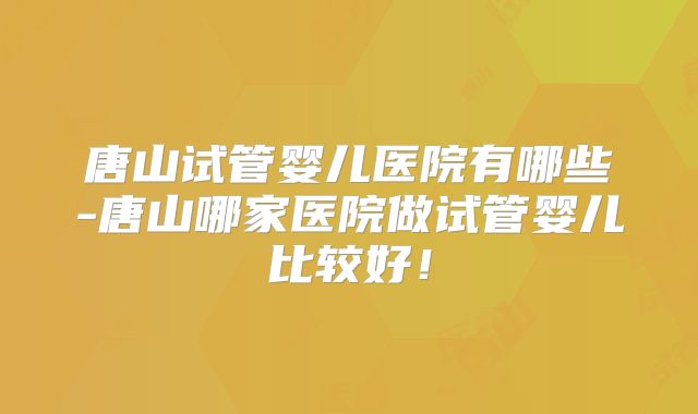 唐山试管婴儿医院有哪些-唐山哪家医院做试管婴儿比较好！