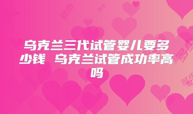 乌克兰三代试管婴儿要多少钱 乌克兰试管成功率高吗