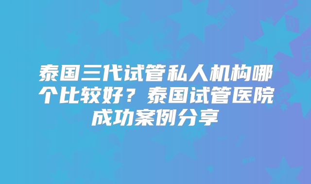 泰国三代试管私人机构哪个比较好？泰国试管医院成功案例分享