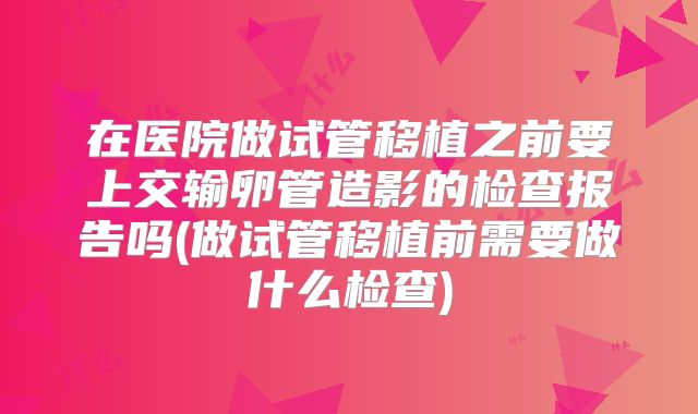 在医院做试管移植之前要上交输卵管造影的检查报告吗(做试管移植前需要做什么检查)