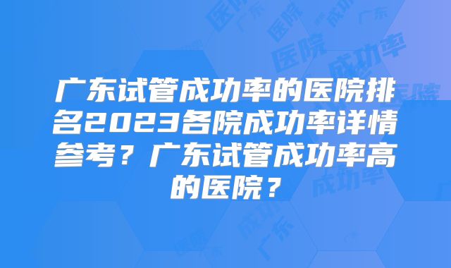 广东试管成功率的医院排名2023各院成功率详情参考？广东试管成功率高的医院？