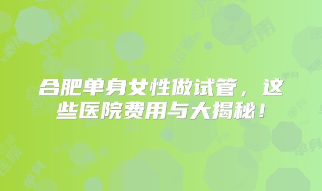 合肥单身女性做试管，这些医院费用与大揭秘！