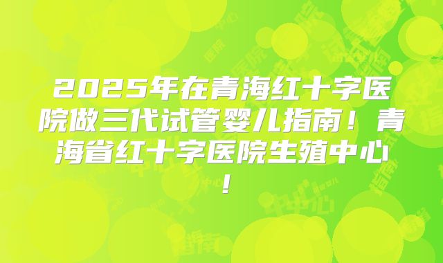 2025年在青海红十字医院做三代试管婴儿指南！青海省红十字医院生殖中心！