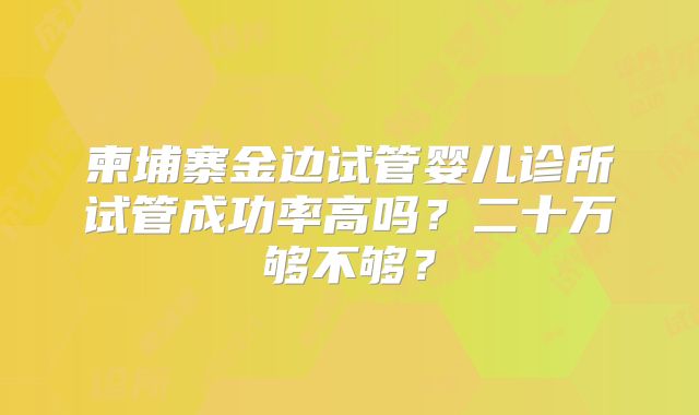 柬埔寨金边试管婴儿诊所试管成功率高吗？二十万够不够？