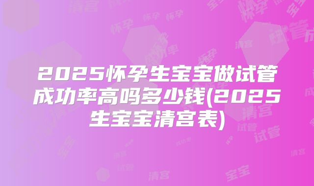 2025怀孕生宝宝做试管成功率高吗多少钱(2025生宝宝清宫表)