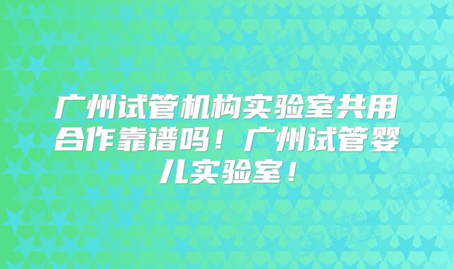 广州试管机构实验室共用合作靠谱吗!广州试管婴儿实验室!