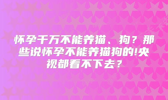 怀孕千万不能养猫、狗？那些说怀孕不能养猫狗的!央视都看不下去？