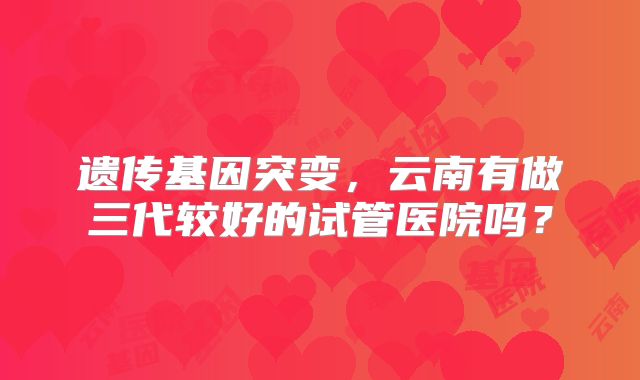 遗传基因突变,云南有做三代较好的试管医院吗?