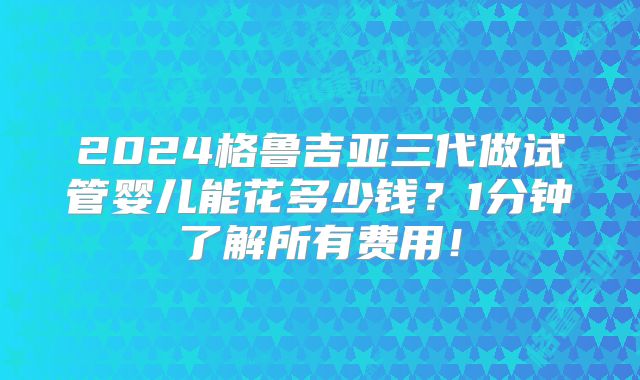 2024格鲁吉亚三代做试管婴儿能花多少钱？1分钟了解所有费用！