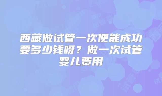 西藏做试管一次便能成功要多少钱呀?做一次试管婴儿费用