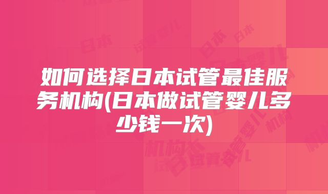 如何选择日本试管最佳服务机构(日本做试管婴儿多少钱一次)