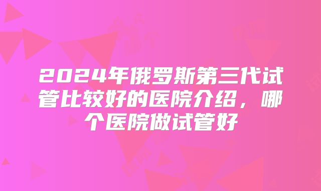 2024年俄罗斯第三代试管比较好的医院介绍,哪个医院做试管好