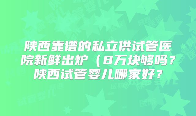 陕西靠谱的私立供试管医院新鲜出炉（8万块够吗？陕西试管婴儿哪家好？