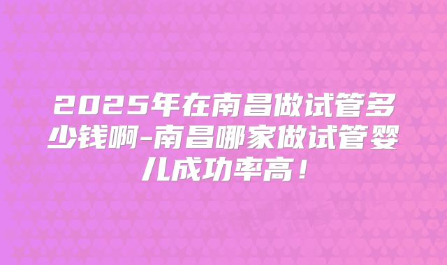 2025年在南昌做试管多少钱啊-南昌哪家做试管婴儿成功率高!
