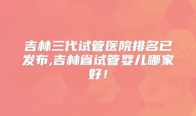 吉林三代试管医院排名已发布,吉林省试管婴儿哪家好！