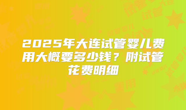 2025年大连试管婴儿费用大概要多少钱？附试管花费明细