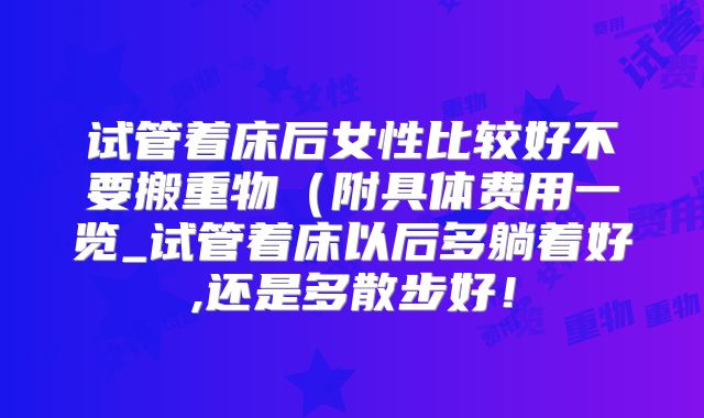 试管着床后女性比较好不要搬重物(附具体费用一览_试管着床以后多躺着好,还是多散步好!
