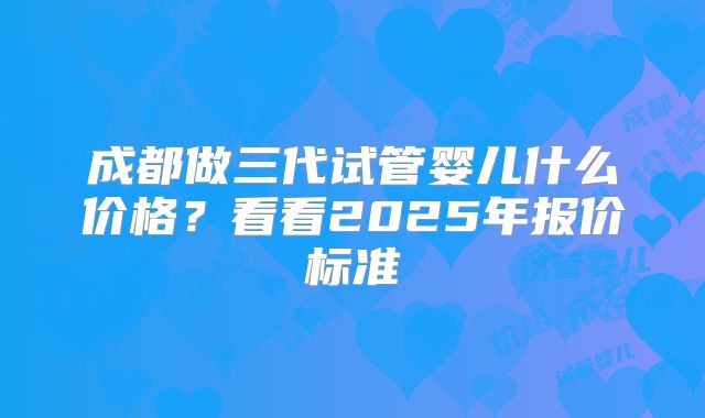成都做三代试管婴儿什么价格?看看2025年报价标准