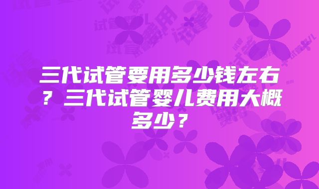 三代试管要用多少钱左右？三代试管婴儿费用大概多少？