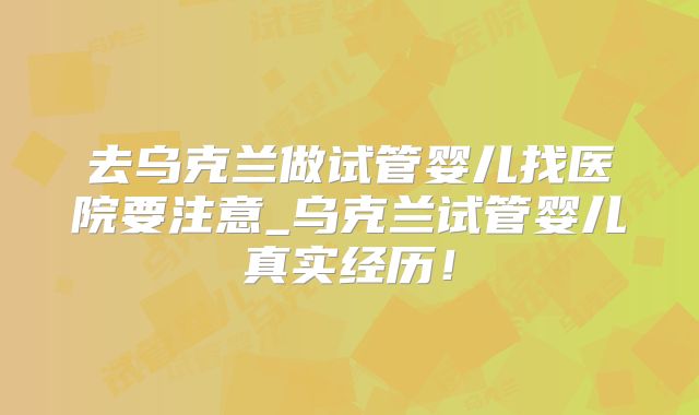 去乌克兰做试管婴儿找医院要注意_乌克兰试管婴儿真实经历！