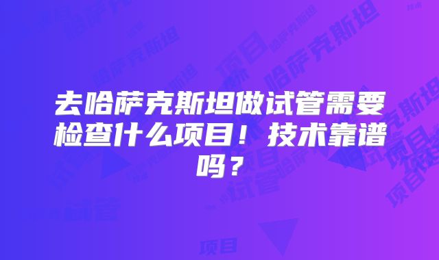 去哈萨克斯坦做试管需要检查什么项目!技术靠谱吗?