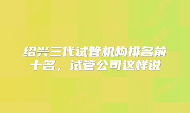 绍兴三代试管机构排名前十名,试管公司这样说