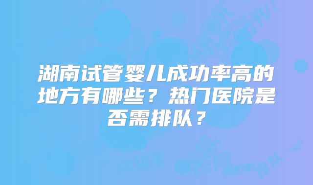 湖南试管婴儿成功率高的地方有哪些？热门医院是否需排队？
