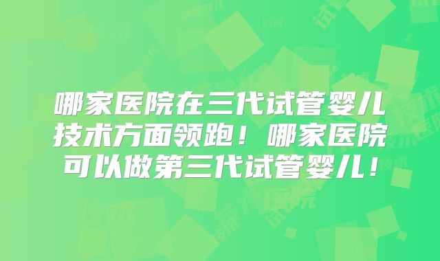 哪家医院在三代试管婴儿技术方面领跑!哪家医院可以做第三代试管婴儿!