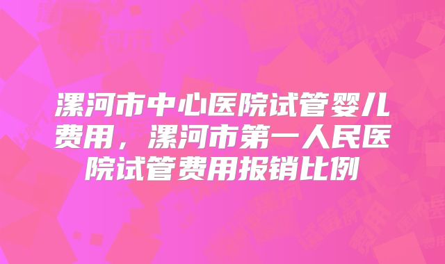 漯河市中心医院试管婴儿费用，漯河市第一人民医院试管费用报销比例