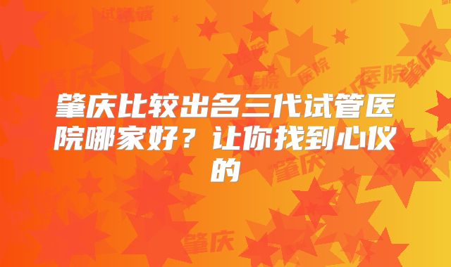 肇庆比较出名三代试管医院哪家好?让你找到心仪的