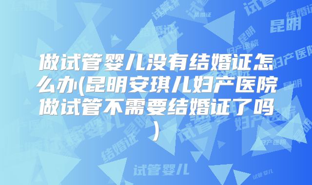 做试管婴儿没有结婚证怎么办(昆明安琪儿妇产医院做试管不需要结婚证了吗)