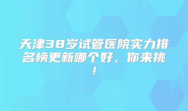 天津38岁试管医院实力排名榜更新哪个好，你来挑!