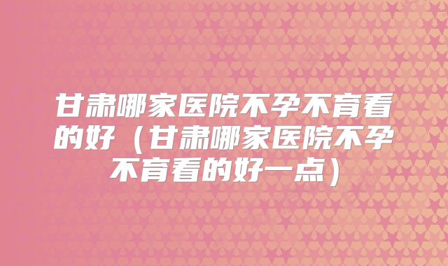 甘肃哪家医院不孕不育看的好(甘肃哪家医院不孕不育看的好一点)