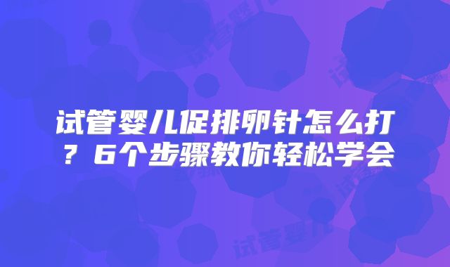 试管婴儿促排卵针怎么打？6个步骤教你轻松学会