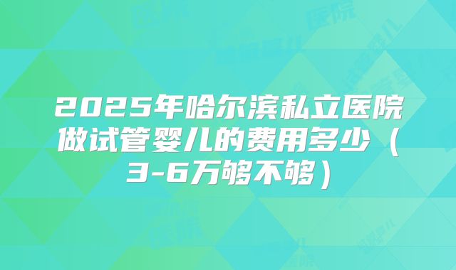 2025年哈尔滨私立医院做试管婴儿的费用多少（3-6万够不够）