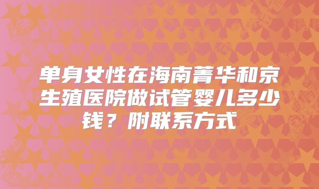 单身女性在海南菁华和京生殖医院做试管婴儿多少钱？附联系方式