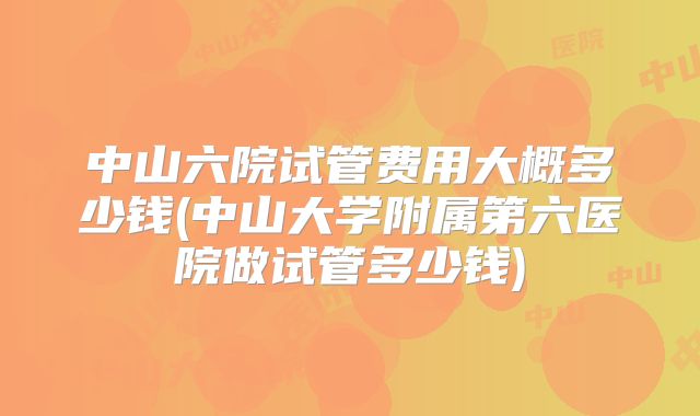 中山六院试管费用大概多少钱(中山大学附属第六医院做试管多少钱)