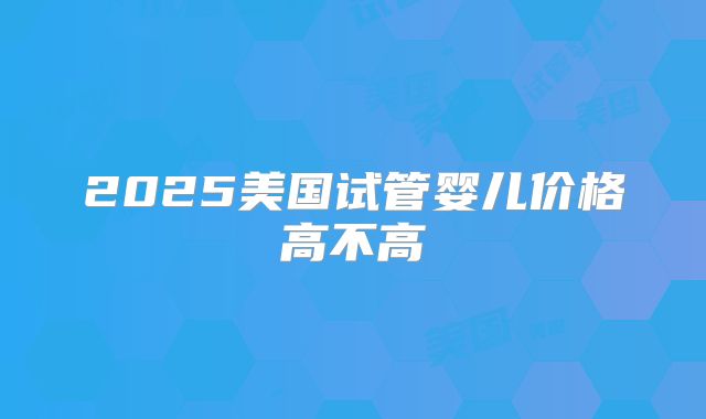 2025美国试管婴儿价格高不高