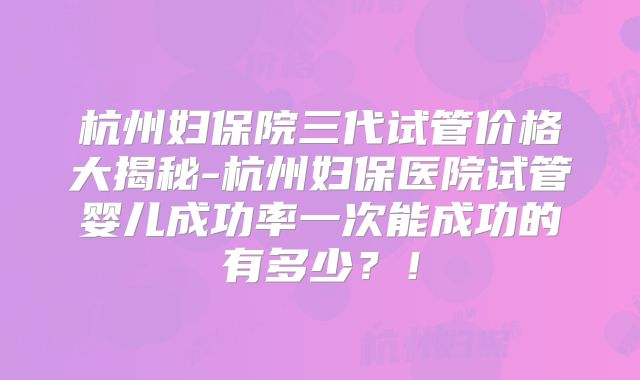杭州妇保院三代试管价格大揭秘-杭州妇保医院试管婴儿成功率一次能成功的有多少？！