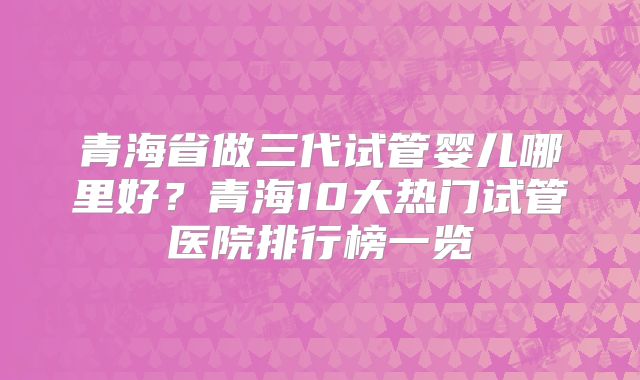 青海省做三代试管婴儿哪里好？青海10大热门试管医院排行榜一览