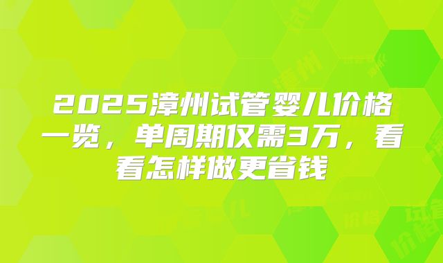 2025漳州试管婴儿价格一览，单周期仅需3万，看看怎样做更省钱