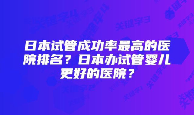 日本试管成功率最高的医院排名?日本办试管婴儿更好的医院?